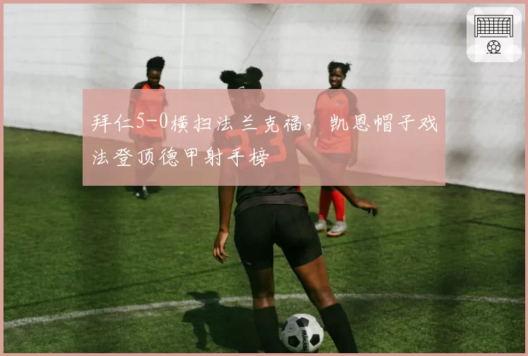 拜仁5-0横扫法兰克福，凯恩帽子戏法登顶德甲射手榜