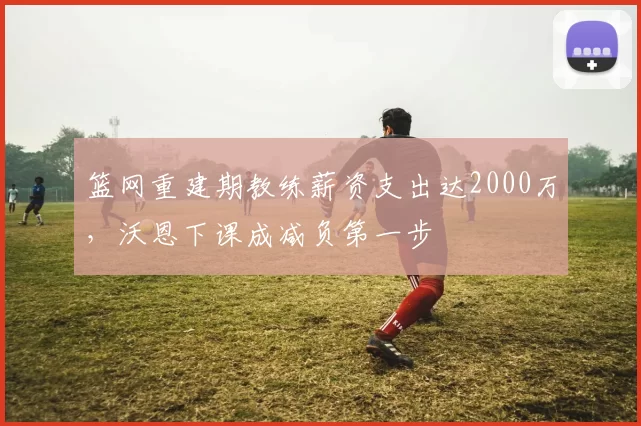 篮网重建期教练薪资支出达2000万，沃恩下课成减负第一步