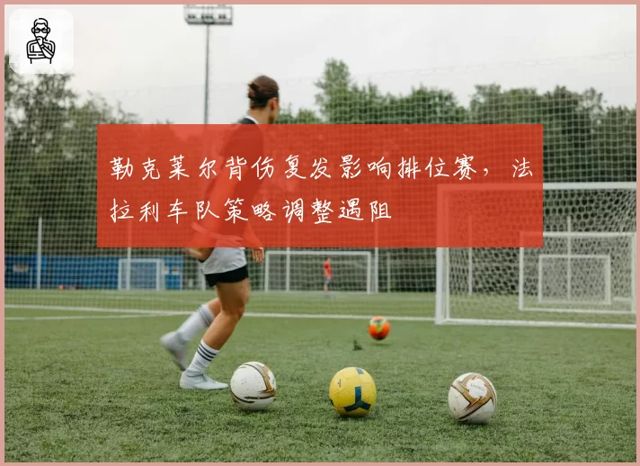 勒克莱尔背伤复发影响排位赛，法拉利车队策略调整遇阻