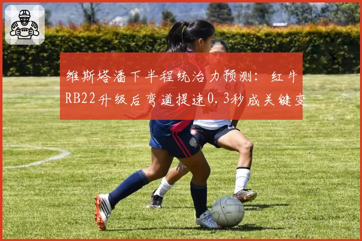 维斯塔潘下半程统治力预测：红牛RB22升级后弯道提速0.3秒成关键变量
