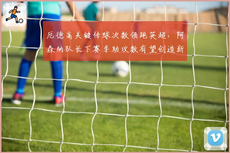 厄德高关键传球次数领跑英超，阿森纳队长下赛季助攻数有望创造新高