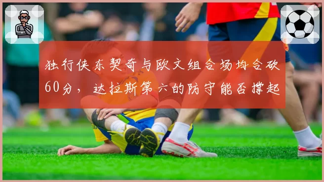 独行侠东契奇与欧文组合场均合砍60分，达拉斯第六的防守能否撑起附加赛逆袭？