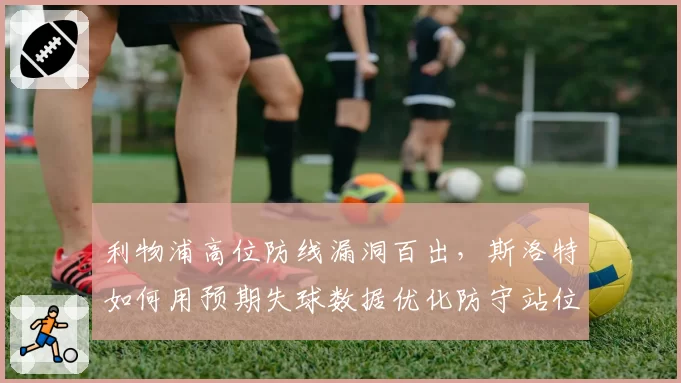 利物浦高位防线漏洞百出，斯洛特如何用预期失球数据优化防守站位？