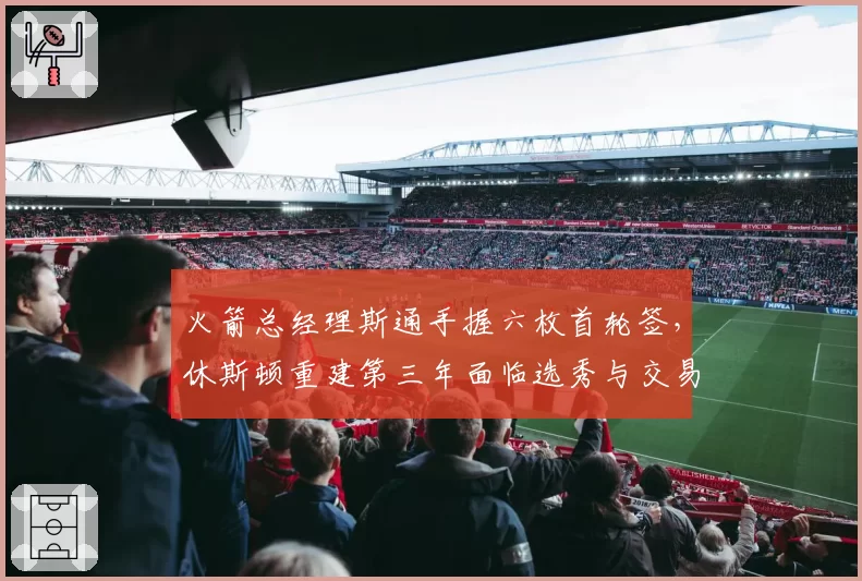 火箭总经理斯通手握六枚首轮签，休斯顿重建第三年面临选秀与交易抉择