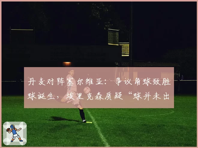 丹麦对阵塞尔维亚:争议角球致胜球诞生,埃里克森质疑“球并未出界”