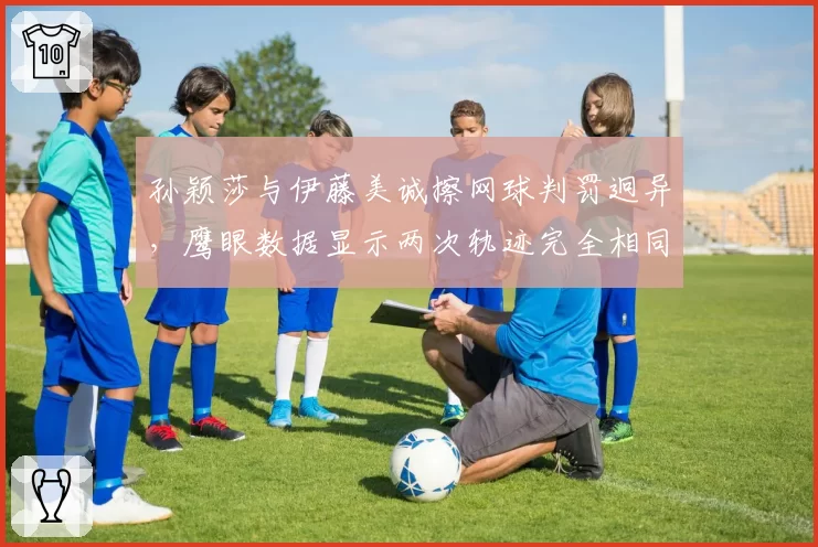 孙颖莎与伊藤美诚擦网球判罚迥异,鹰眼数据显示两次轨迹完全相同
