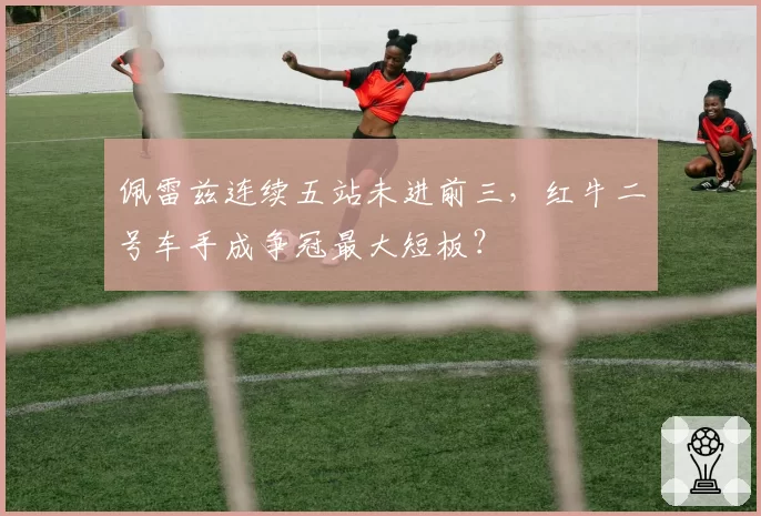 佩雷兹连续五站未进前三,红牛二号车手成争冠最大短板?