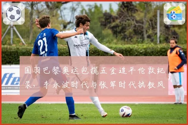 国羽巴黎奥运包揽五金追平伦敦纪录，李永波时代与张军时代执教风格高下立判