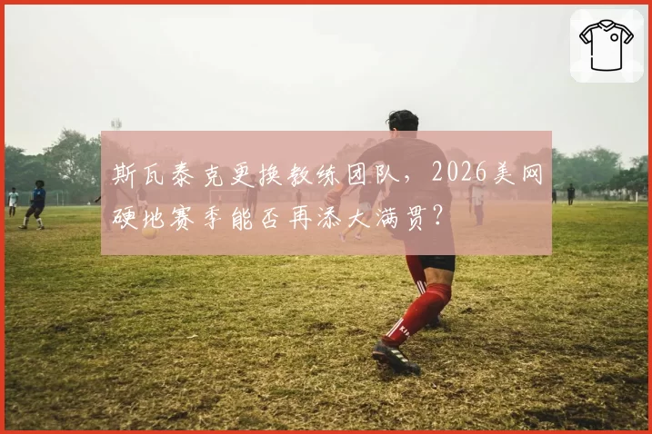斯瓦泰克更换教练团队，2026美网硬地赛季能否再添大满贯？