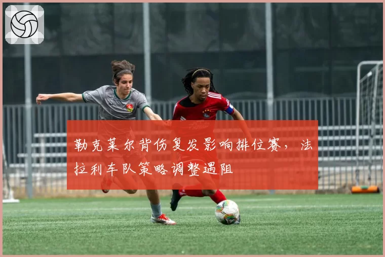 勒克莱尔背伤复发影响排位赛，法拉利车队策略调整遇阻