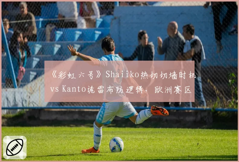 《彩虹六号》Shaiiko热切切墙时机 vs Kanto诡雷布防逻辑，欧洲赛区攻防博弈