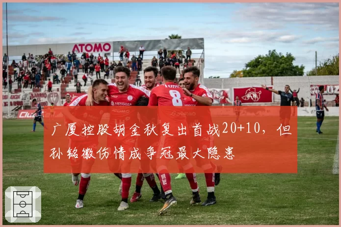 广厦控股胡金秋复出首战20+10，但孙铭徽伤情成争冠最大隐患