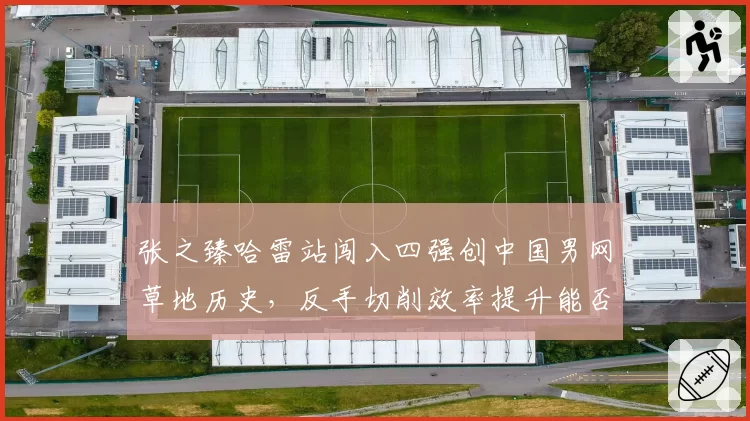 张之臻哈雷站闯入四强创中国男网草地历史,反手切削效率提升能否复制到温网?