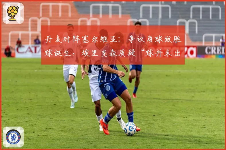 丹麦对阵塞尔维亚:争议角球致胜球诞生,埃里克森质疑“球并未出界”