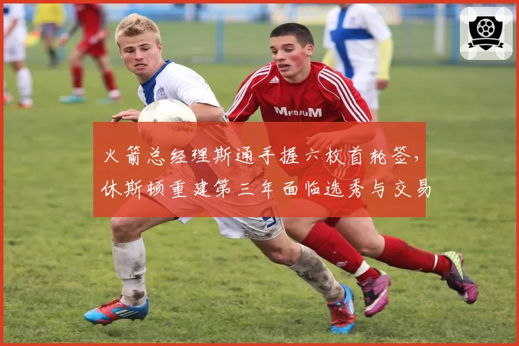 火箭总经理斯通手握六枚首轮签，休斯顿重建第三年面临选秀与交易抉择