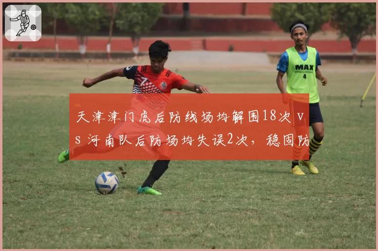 天津津门虎后防线场均解围18次 vs 河南队后防场均失误2次，稳固防守与致命漏洞的博弈