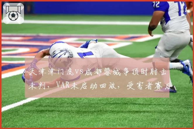 天津津门虎vs成都蓉城争顶时肘击未判，VAR未启动回放，受害者赛后脑震荡检查暴露漏洞