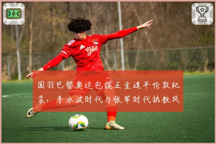 国羽巴黎奥运包揽五金追平伦敦纪录，李永波时代与张军时代执教风格高下立判