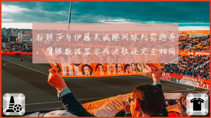 孙颖莎与伊藤美诚擦网球判罚迥异,鹰眼数据显示两次轨迹完全相同
