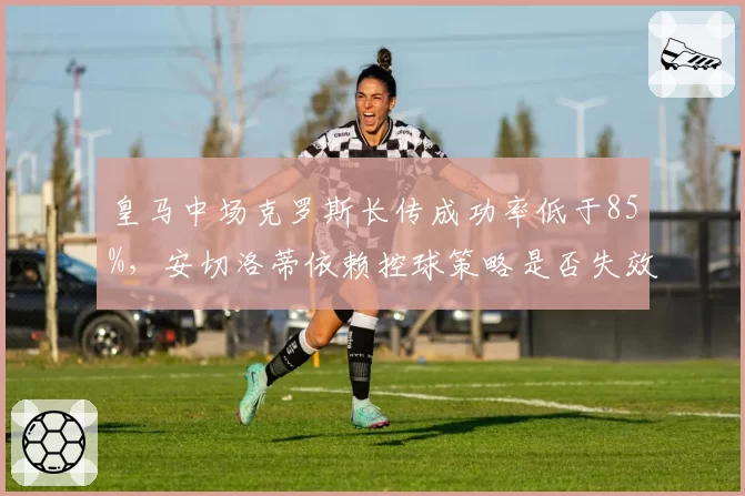 皇马中场克罗斯长传成功率低于85%，安切洛蒂依赖控球策略是否失效？