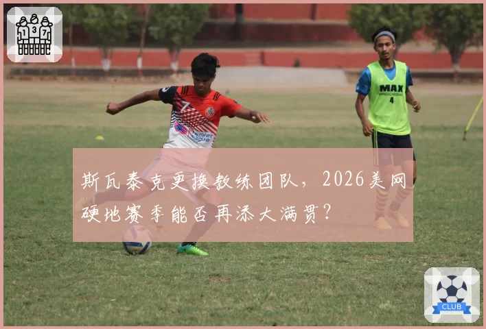 斯瓦泰克更换教练团队，2026美网硬地赛季能否再添大满贯？