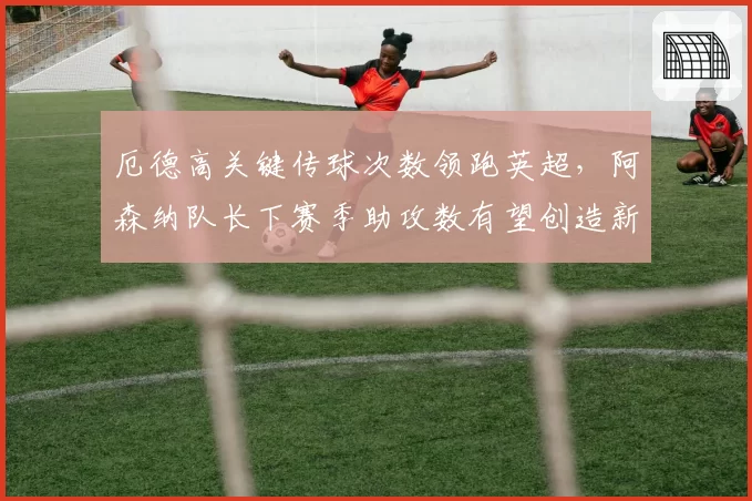 厄德高关键传球次数领跑英超，阿森纳队长下赛季助攻数有望创造新高