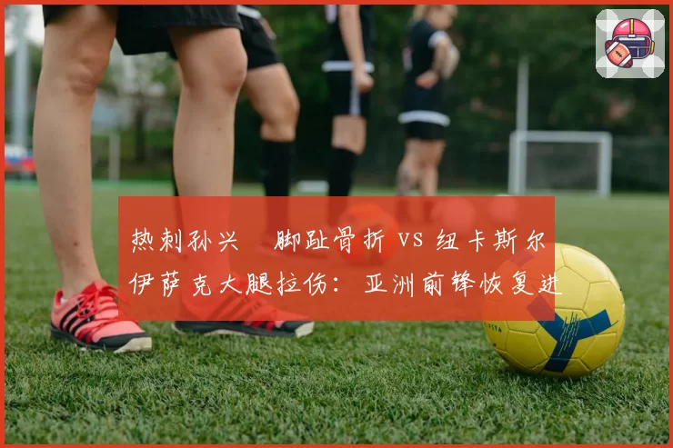热刺孙兴慜脚趾骨折 vs 纽卡斯尔伊萨克大腿拉伤：亚洲前锋恢复进度对比