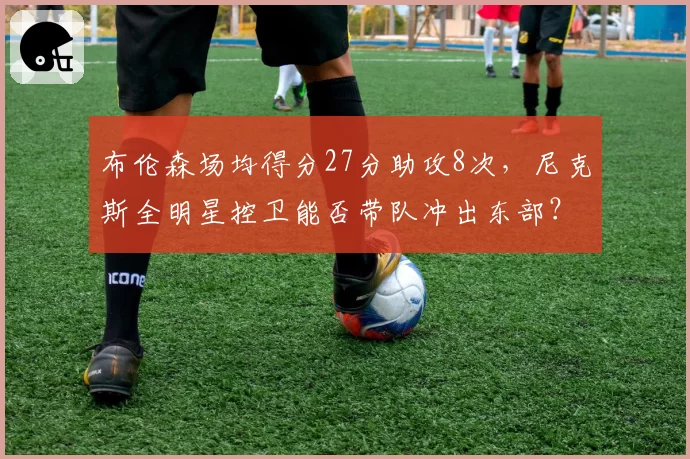 布伦森场均得分27分助攻8次，尼克斯全明星控卫能否带队冲出东部？