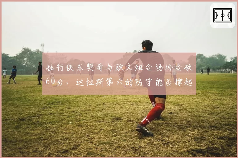独行侠东契奇与欧文组合场均合砍60分，达拉斯第六的防守能否撑起附加赛逆袭？
